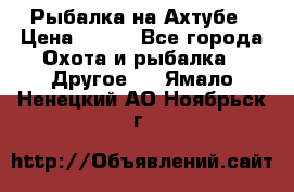 Рыбалка на Ахтубе › Цена ­ 500 - Все города Охота и рыбалка » Другое   . Ямало-Ненецкий АО,Ноябрьск г.